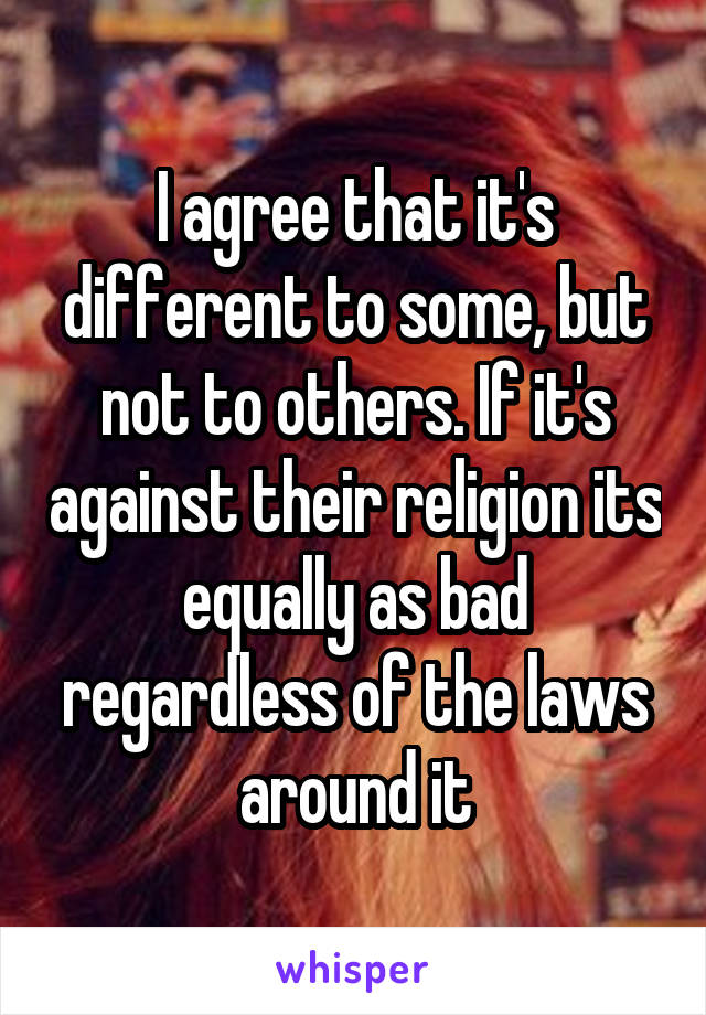 I agree that it's different to some, but not to others. If it's against their religion its equally as bad regardless of the laws around it