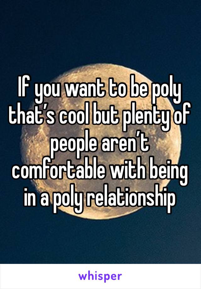 If you want to be poly that’s cool but plenty of people aren’t comfortable with being in a poly relationship 