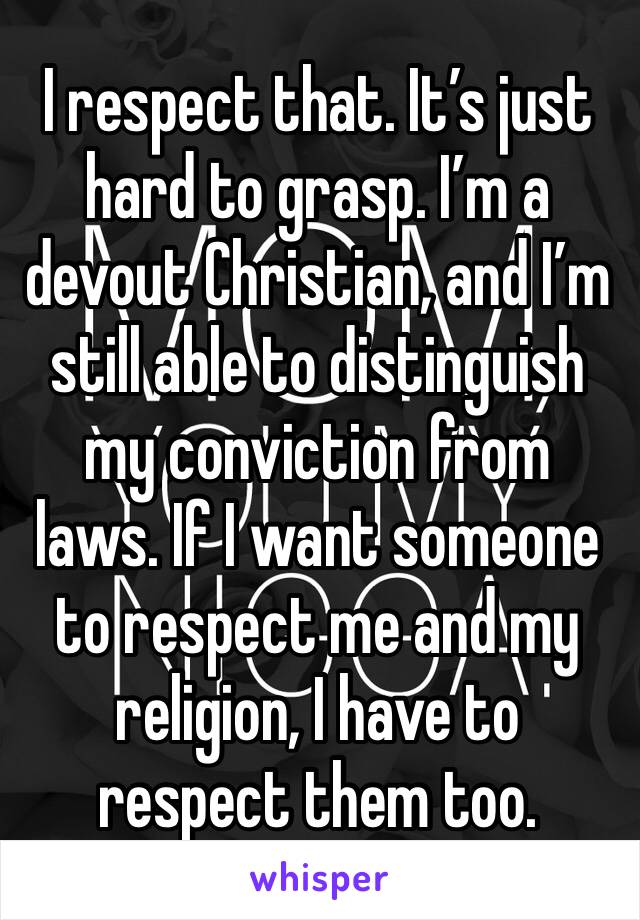 I respect that. It’s just hard to grasp. I’m a devout Christian, and I’m still able to distinguish my conviction from laws. If I want someone to respect me and my religion, I have to respect them too.