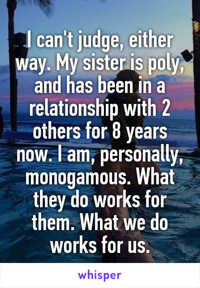 I can't judge, either way. My sister is poly, and has been in a relationship with 2 others for 8 years now. I am, personally, monogamous. What they do works for them. What we do works for us.