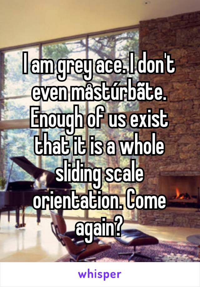 I am grey ace. I don't even måstúrbãte. Enough of us exist that it is a whole sliding scale orientation. Come again?