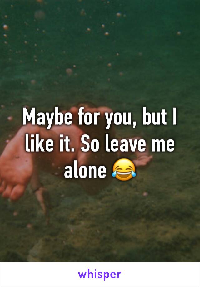 Maybe for you, but I like it. So leave me alone 😂