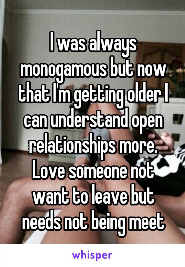 I was always monogamous but now that I'm getting older I can understand open relationships more. Love someone not want to leave but needs not being meet