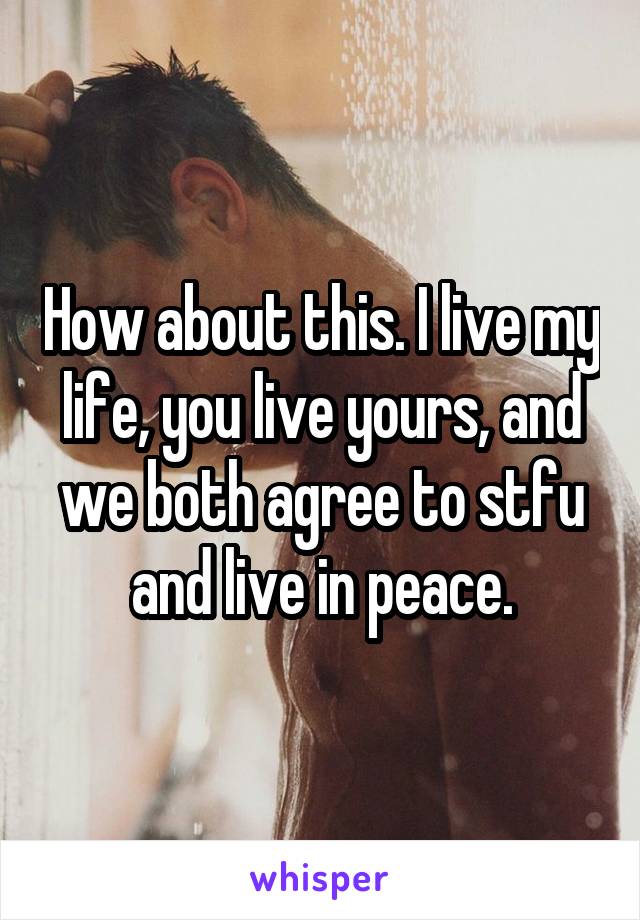 How about this. I live my life, you live yours, and we both agree to stfu and live in peace.