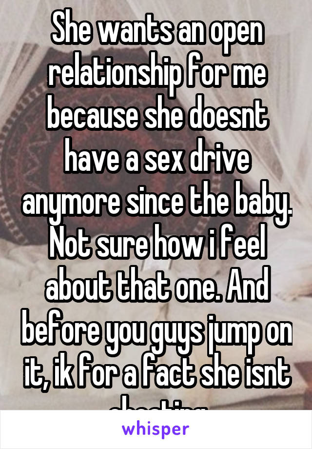 She wants an open relationship for me because she doesnt have a sex drive anymore since the baby. Not sure how i feel about that one. And before you guys jump on it, ik for a fact she isnt cheating