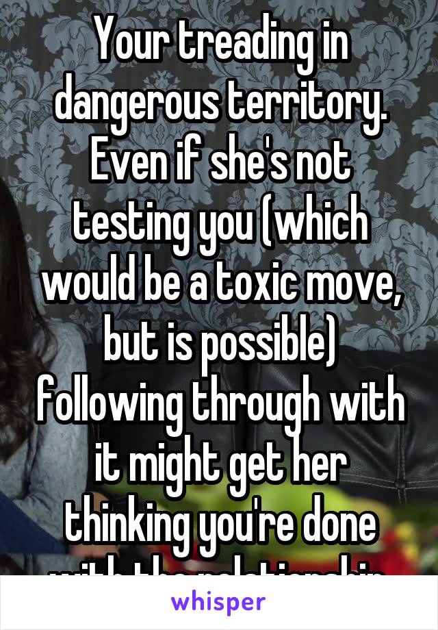 Your treading in dangerous territory. Even if she's not testing you (which would be a toxic move, but is possible) following through with it might get her thinking you're done with the relationship.