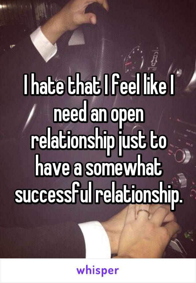 I hate that I feel like I need an open relationship just to have a somewhat successful relationship.