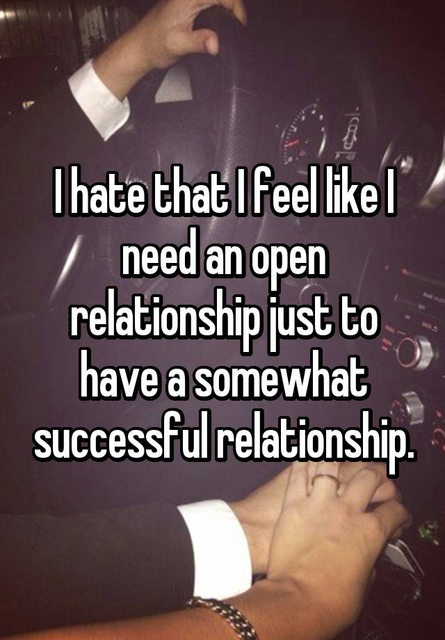 I hate that I feel like I need an open relationship just to have a somewhat successful relationship.