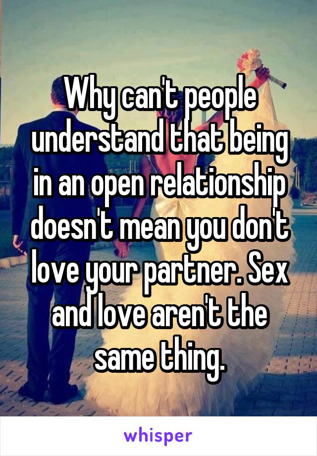 Why can't people understand that being in an open relationship doesn't mean you don't love your partner. Sex and love aren't the same thing.