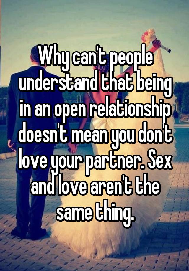 Why can't people understand that being in an open relationship doesn't mean you don't love your partner. Sex and love aren't the same thing.