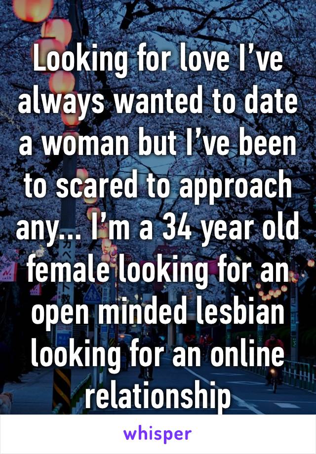 Looking for love I’ve always wanted to date a woman but I’ve been to scared to approach any... I’m a 34 year old female looking for an open minded lesbian looking for an online relationship 