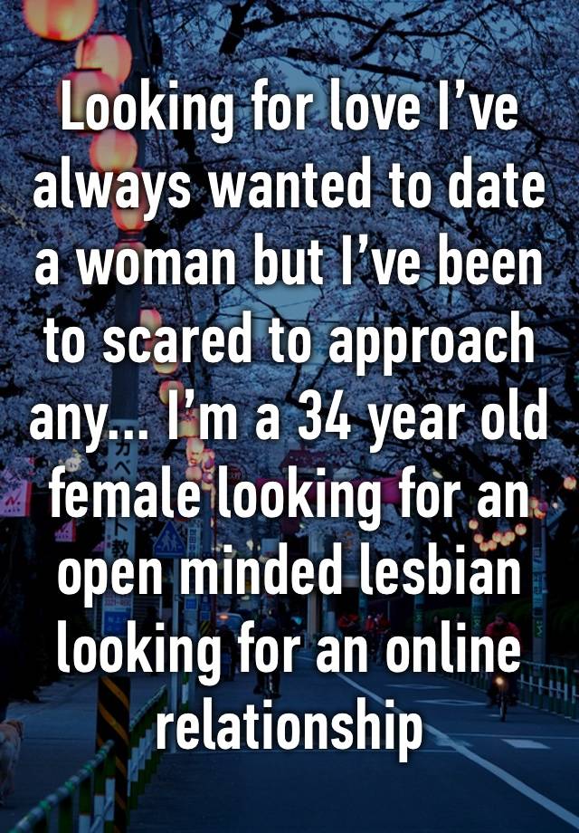 Looking for love I’ve always wanted to date a woman but I’ve been to scared to approach any... I’m a 34 year old female looking for an open minded lesbian looking for an online relationship 