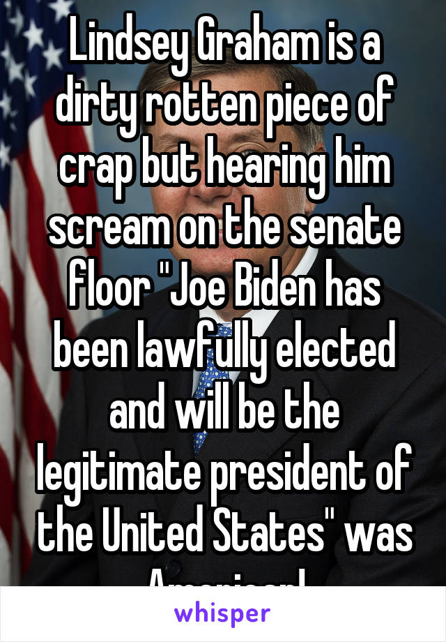 Lindsey Graham is a dirty rotten piece of crap but hearing him scream on the senate floor "Joe Biden has been lawfully elected and will be the legitimate president of the United States" was American!