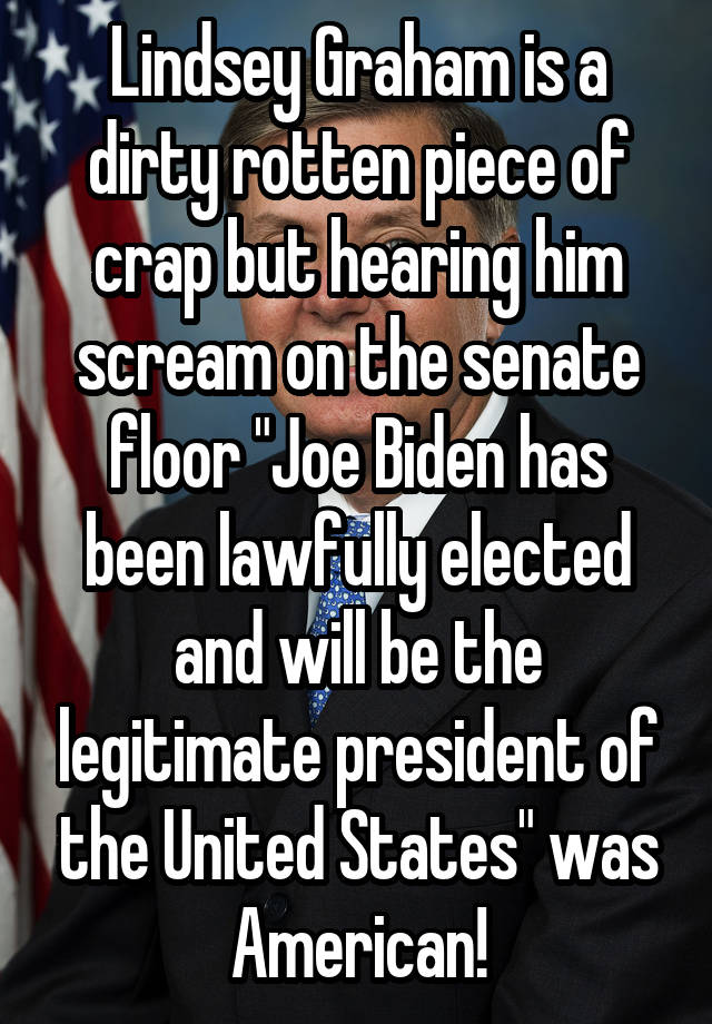 Lindsey Graham is a dirty rotten piece of crap but hearing him scream on the senate floor "Joe Biden has been lawfully elected and will be the legitimate president of the United States" was American!