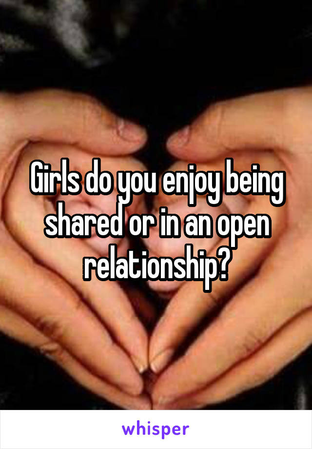 Girls do you enjoy being shared or in an open relationship?