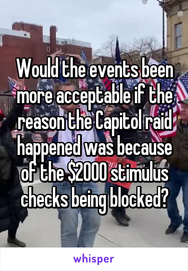 Would the events been more acceptable if the reason the Capitol raid happened was because of the $2000 stimulus checks being blocked?