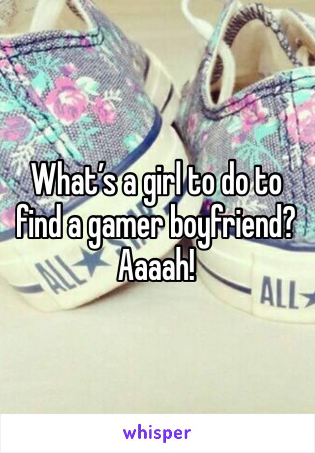 What’s a girl to do to find a gamer boyfriend? Aaaah!