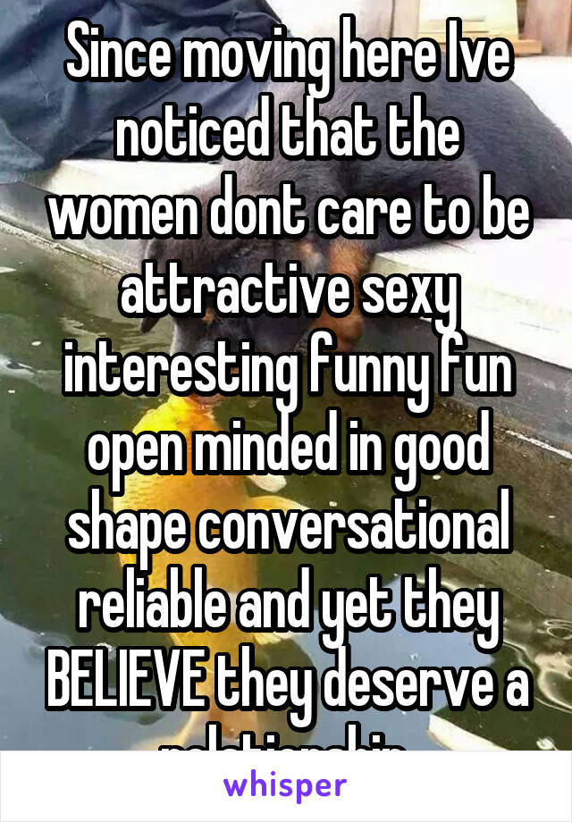 Since moving here Ive noticed that the women dont care to be attractive sexy interesting funny fun open minded in good shape conversational reliable and yet they BELIEVE they deserve a relationship 