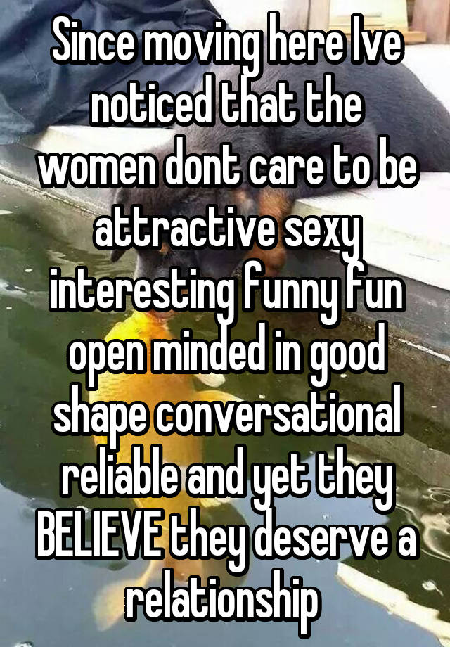 Since moving here Ive noticed that the women dont care to be attractive sexy interesting funny fun open minded in good shape conversational reliable and yet they BELIEVE they deserve a relationship 