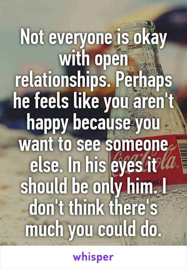 Not everyone is okay with open relationships. Perhaps he feels like you aren't happy because you want to see someone else. In his eyes it should be only him. I don't think there's much you could do.