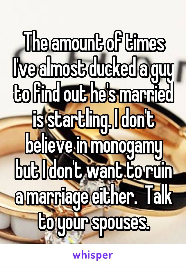 The amount of times I've almost ducked a guy to find out he's married is startling. I don't believe in monogamy but I don't want to ruin a marriage either.  Talk to your spouses.