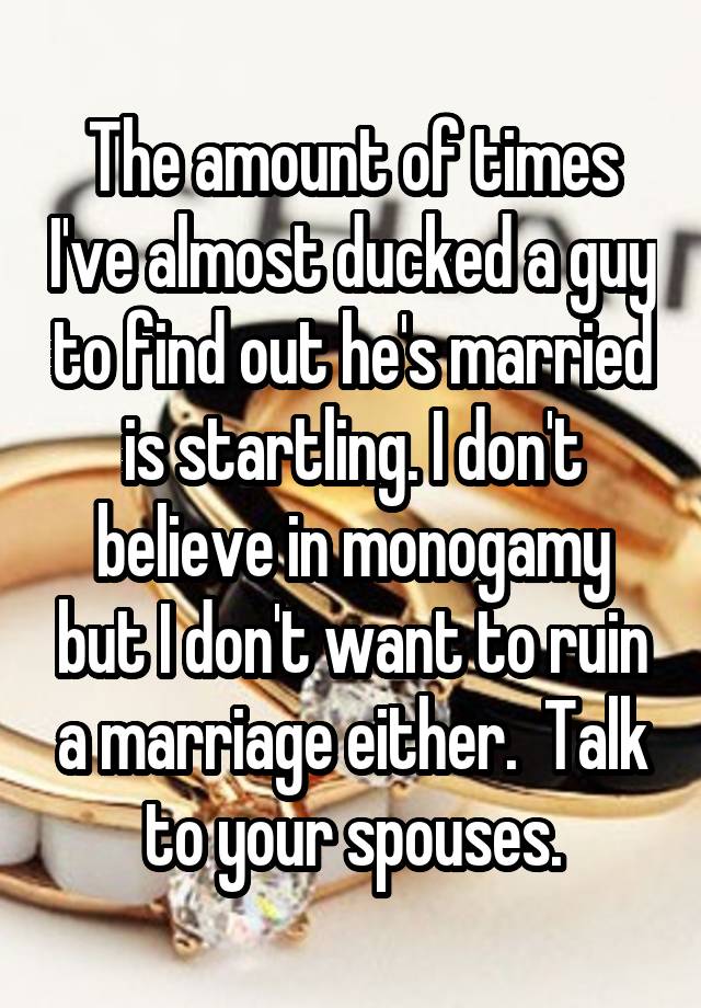 The amount of times I've almost ducked a guy to find out he's married is startling. I don't believe in monogamy but I don't want to ruin a marriage either.  Talk to your spouses.