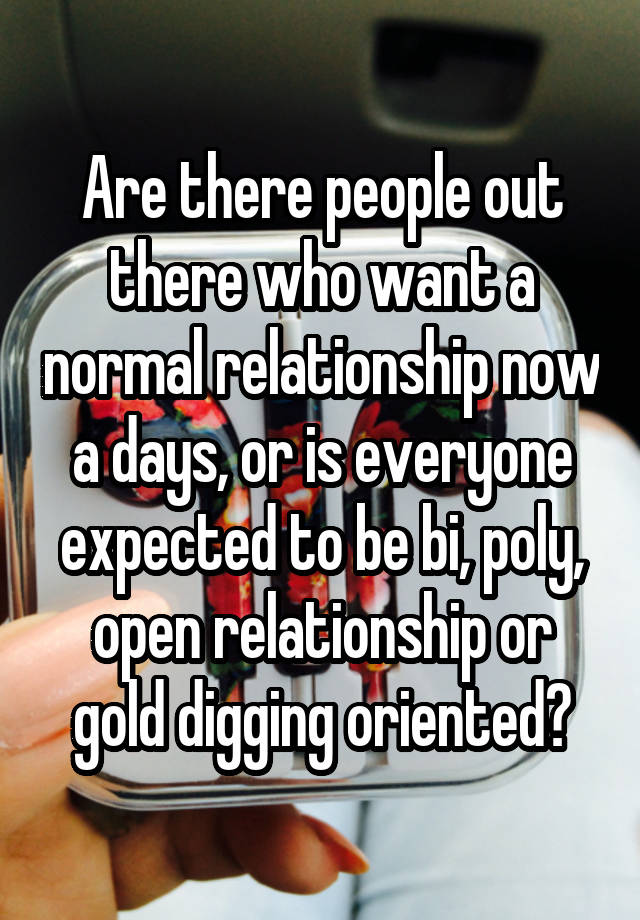 Are there people out there who want a normal relationship now a days, or is everyone expected to be bi, poly, open relationship or gold digging oriented?