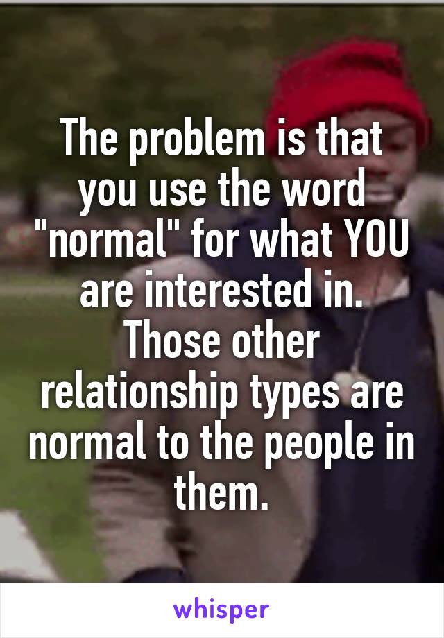 The problem is that you use the word "normal" for what YOU are interested in. Those other relationship types are normal to the people in them.