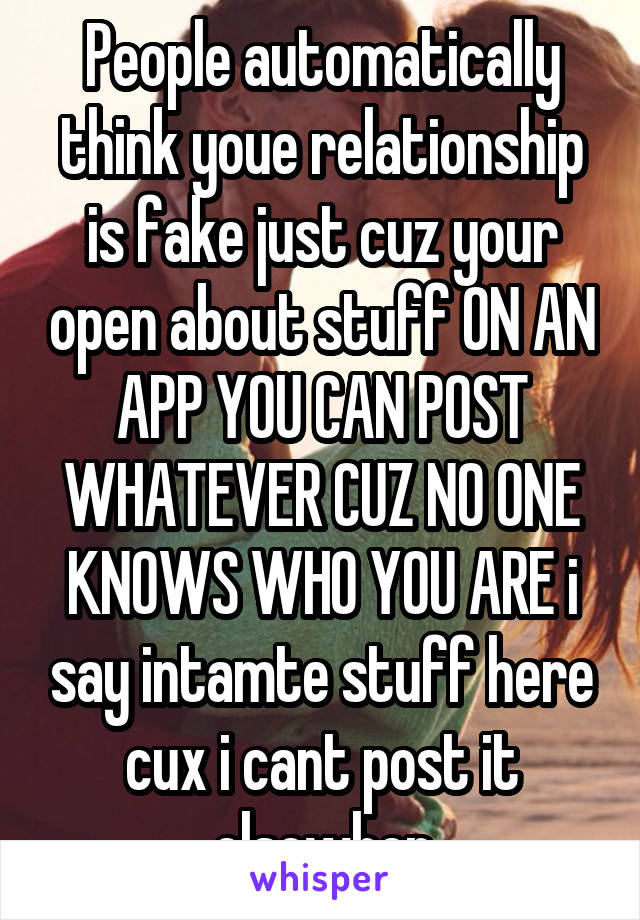 People automatically think youe relationship is fake just cuz your open about stuff ON AN APP YOU CAN POST WHATEVER CUZ NO ONE KNOWS WHO YOU ARE i say intamte stuff here cux i cant post it elsewher