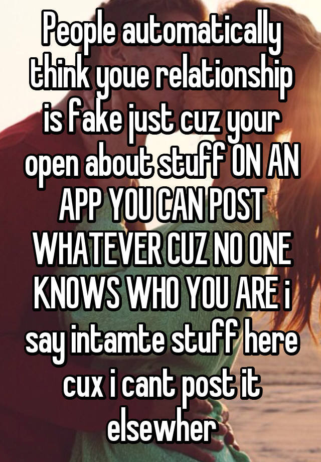 People automatically think youe relationship is fake just cuz your open about stuff ON AN APP YOU CAN POST WHATEVER CUZ NO ONE KNOWS WHO YOU ARE i say intamte stuff here cux i cant post it elsewher