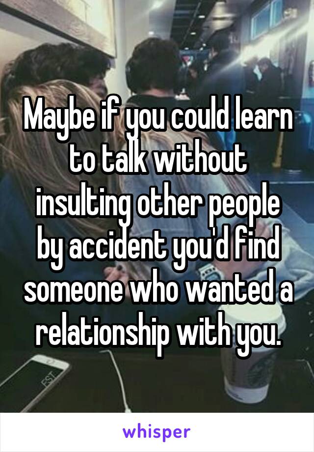 Maybe if you could learn to talk without insulting other people by accident you'd find someone who wanted a relationship with you.