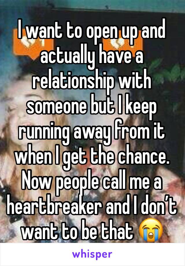 I want to open up and actually have a relationship with someone but I keep running away from it when I get the chance. Now people call me a heartbreaker and I don’t want to be that 😭