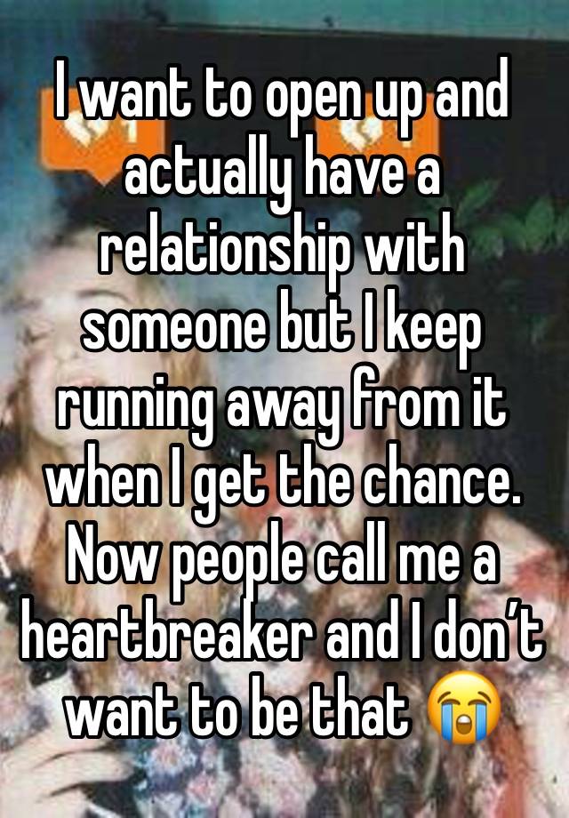 I want to open up and actually have a relationship with someone but I keep running away from it when I get the chance. Now people call me a heartbreaker and I don’t want to be that 😭