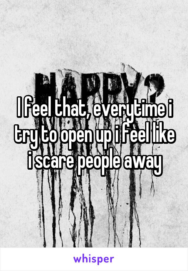 I feel that, everytime i try to open up i feel like i scare people away