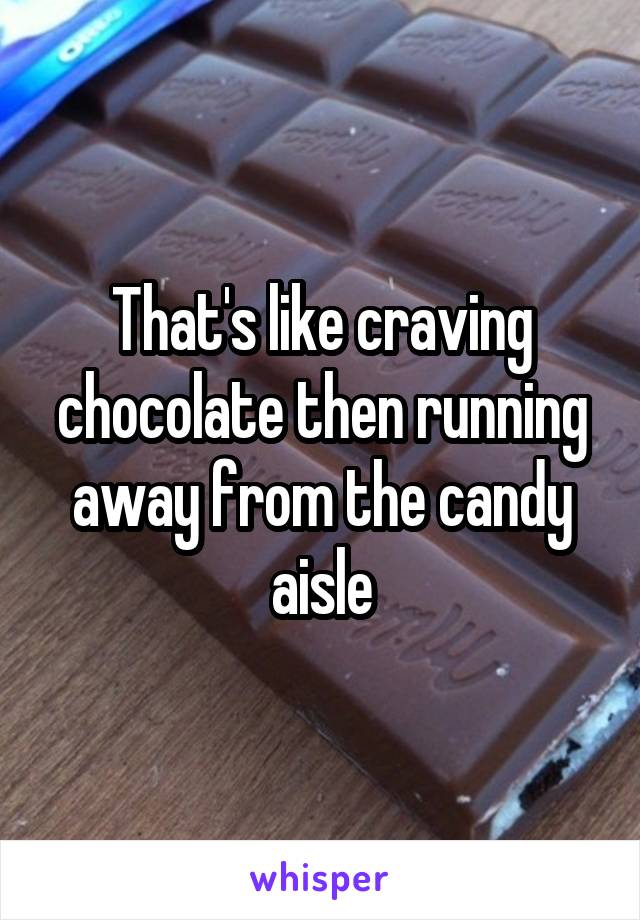 That's like craving chocolate then running away from the candy aisle