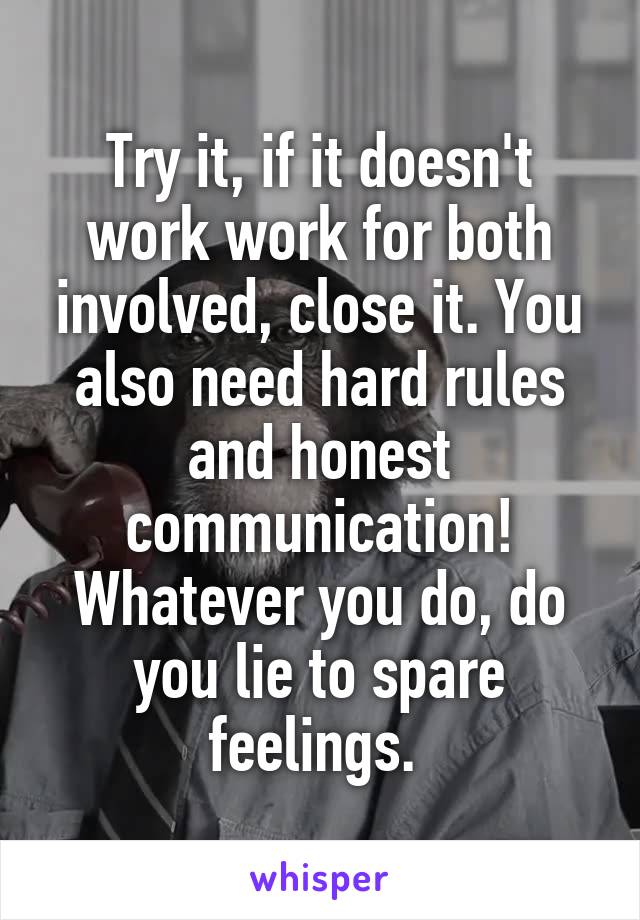 Try it, if it doesn't work work for both involved, close it. You also need hard rules and honest communication! Whatever you do, do you lie to spare feelings. 