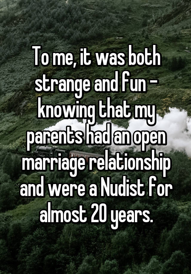 To me, it was both strange and fun - knowing that my parents had an open marriage relationship and were a Nudist for almost 20 years.