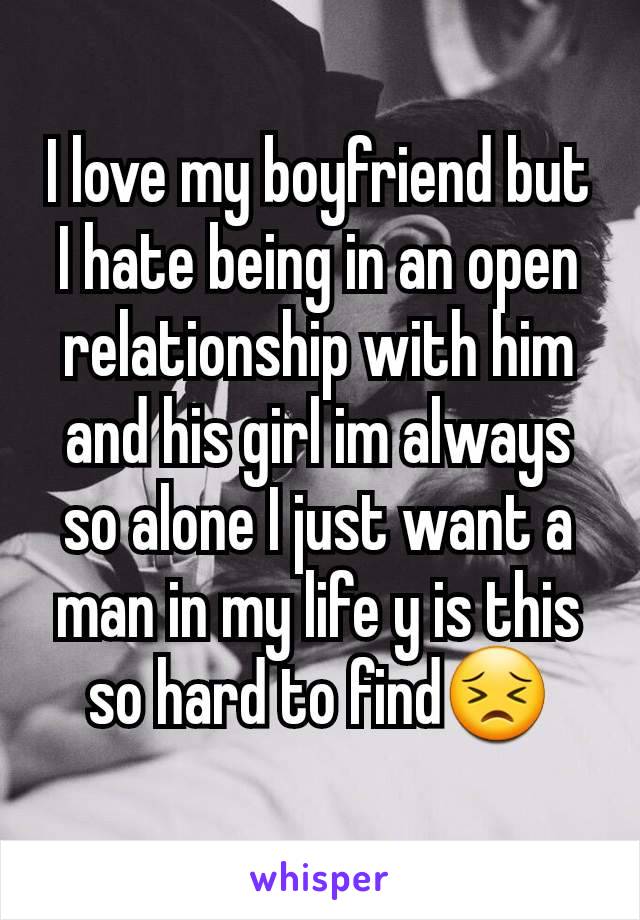 I love my boyfriend but I hate being in an open relationship with him and his girl im always so alone I just want a man in my life y is this so hard to find😣