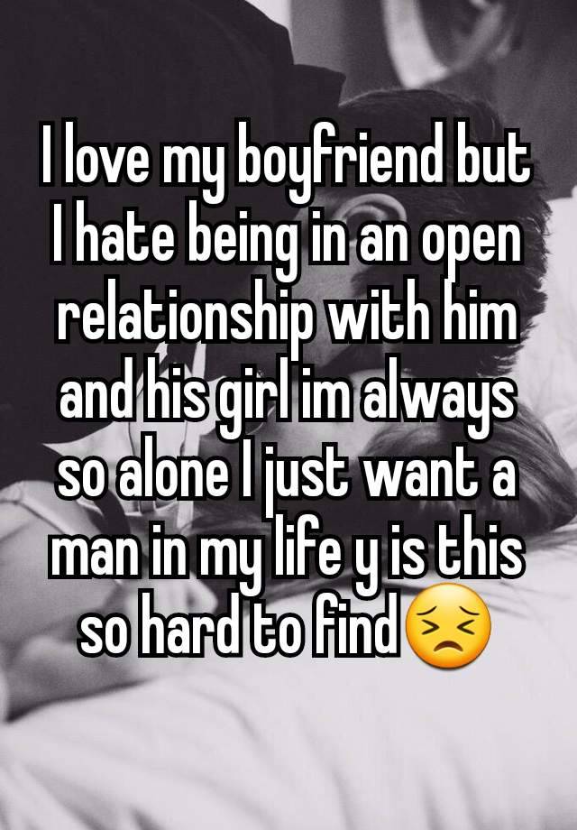 I love my boyfriend but I hate being in an open relationship with him and his girl im always so alone I just want a man in my life y is this so hard to find😣