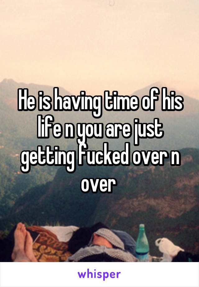 He is having time of his life n you are just getting fucked over n over 