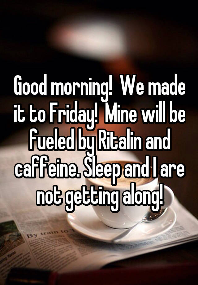 Good morning!  We made it to Friday!  Mine will be fueled by Ritalin and caffeine. Sleep and I are not getting along!