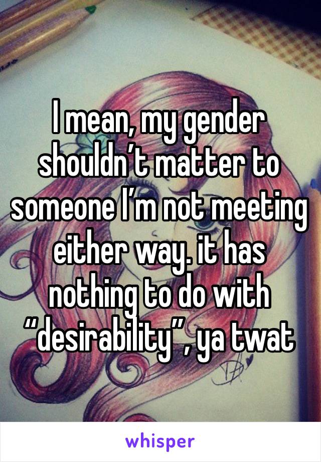 I mean, my gender shouldn’t matter to someone I’m not meeting either way. it has nothing to do with “desirability”, ya twat