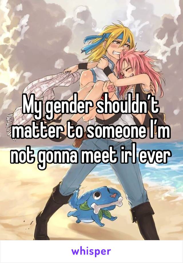 My gender shouldn’t matter to someone I’m not gonna meet irl ever