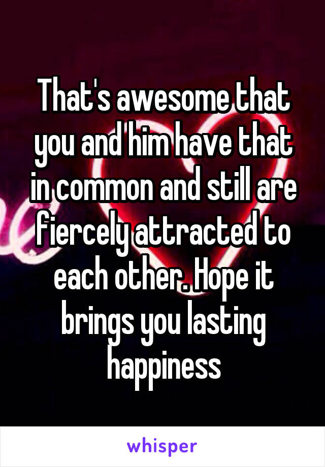 That's awesome that you and him have that in common and still are fiercely attracted to each other. Hope it brings you lasting happiness