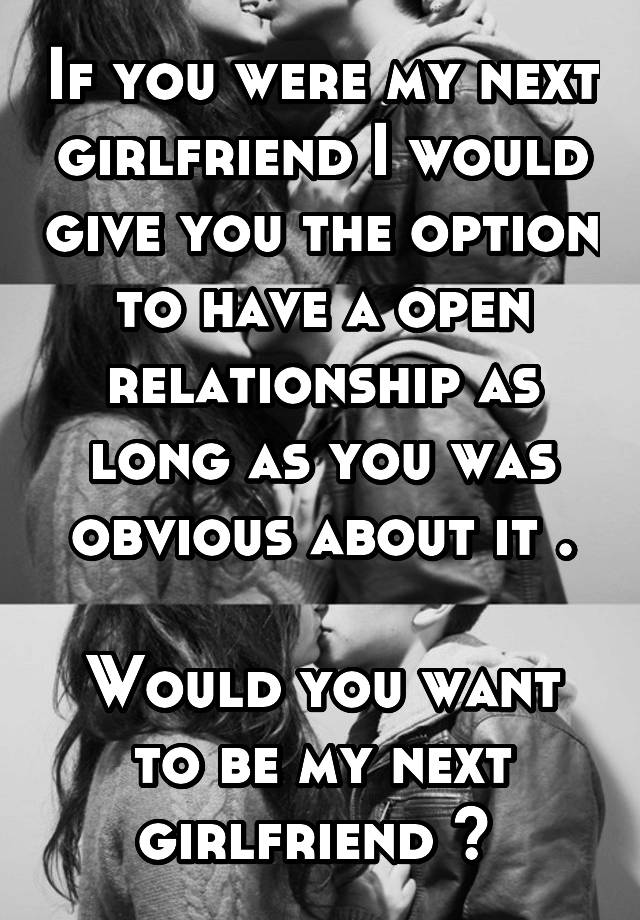 If you were my next girlfriend I would give you the option to have a open relationship as long as you was obvious about it .

Would you want to be my next girlfriend ? 