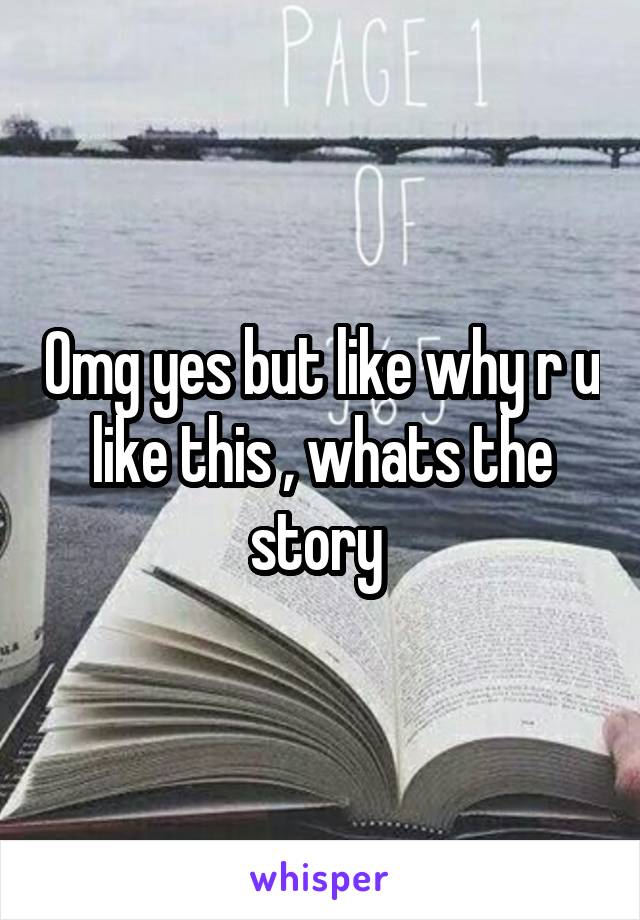 Omg yes but like why r u like this , whats the story 