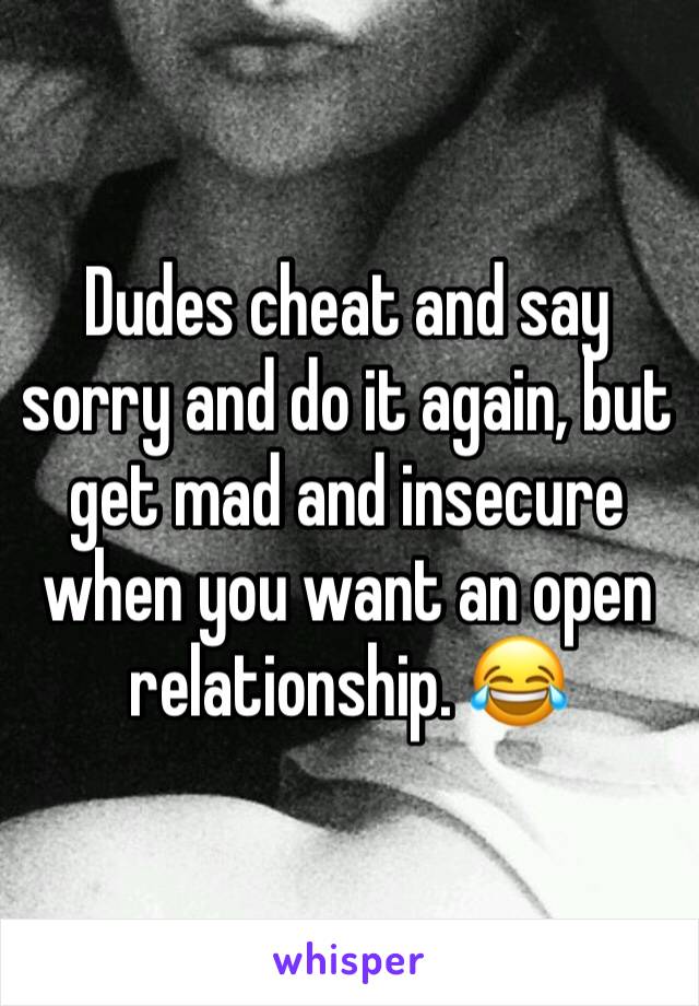 Dudes cheat and say sorry and do it again, but get mad and insecure when you want an open relationship. 😂