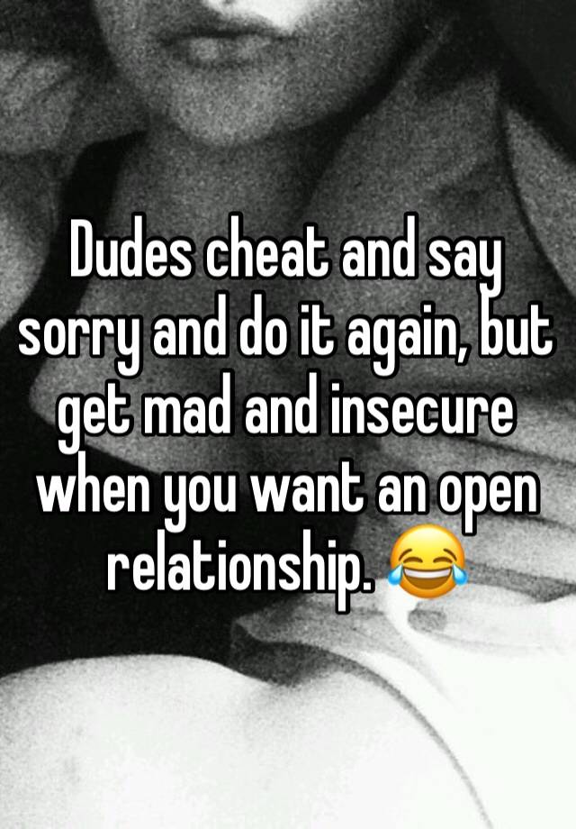 Dudes cheat and say sorry and do it again, but get mad and insecure when you want an open relationship. 😂