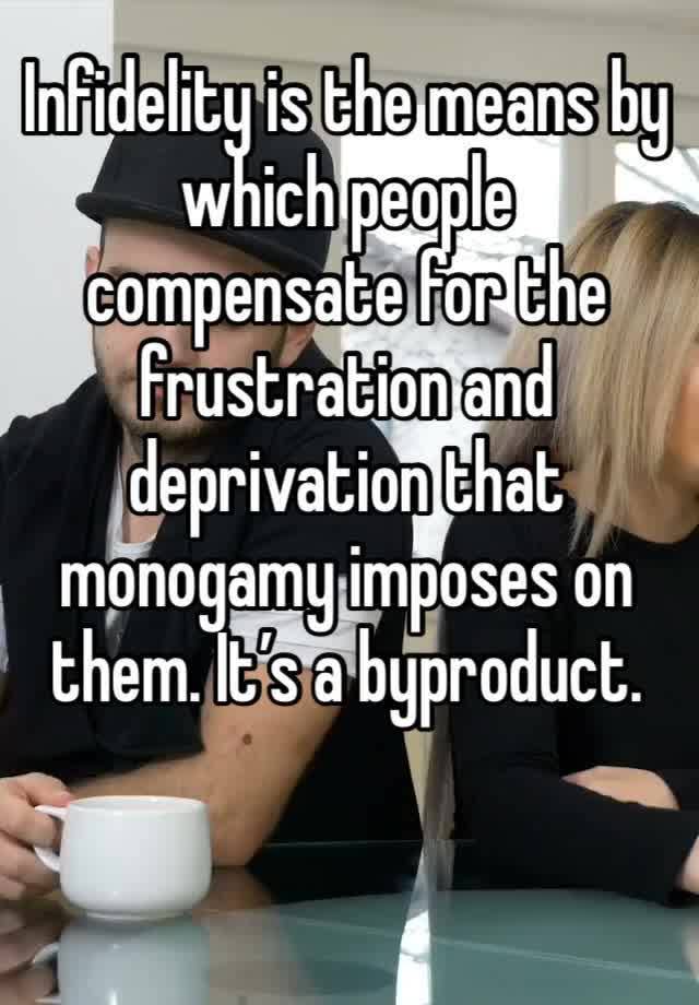 Infidelity is the means by which people compensate for the frustration and deprivation that monogamy imposes on them. It’s a byproduct. 