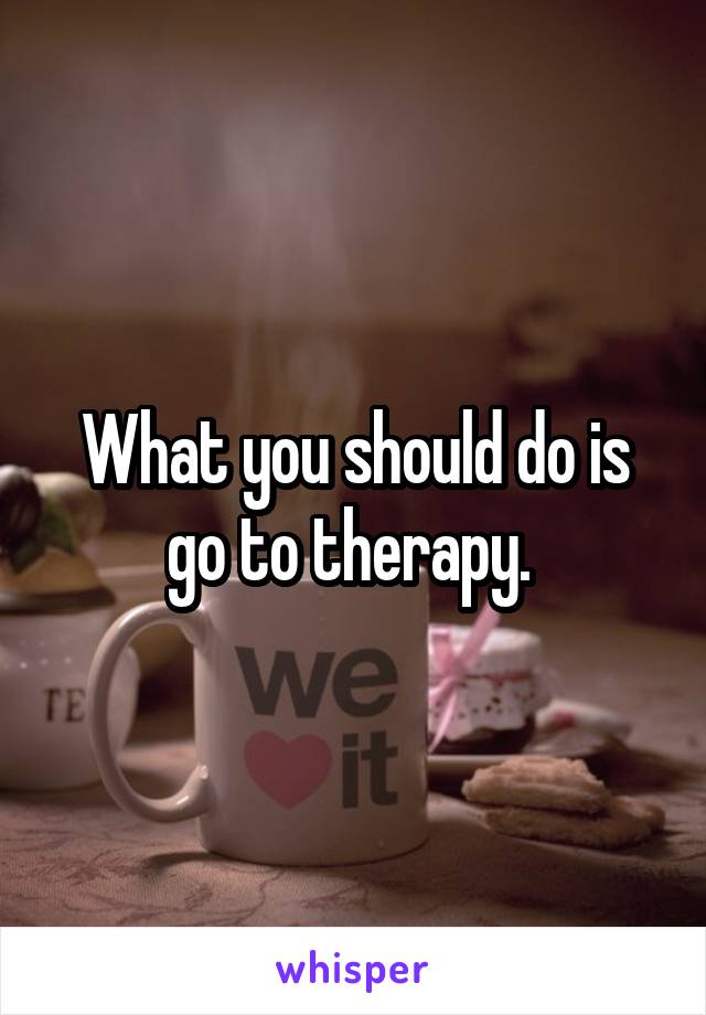 What you should do is go to therapy. 